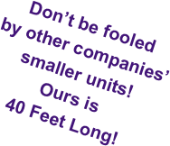 Don’t be fooled  by other companies’ 
smaller units! 
Ours is 
40 Feet Long!
